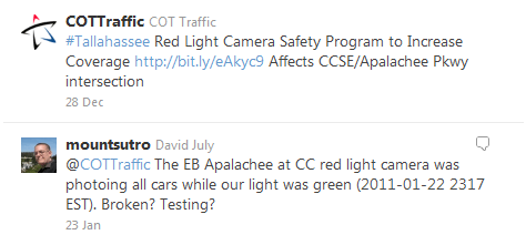 Twitter Messages: @COTTraffic (28 Dec) #Tallahassee Red Light Camera Safety Program to Increase Coverage http://bit.ly/eAkyc9 Affects CCSE/Apalachee Pkwy intersection – @mountsutro (23 Jan) @COTTraffic The EB Apalachee at CC red light camera was photoing all cars while our light was green (2011-01-22 2317 EST). Broken? Testing?